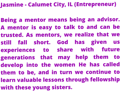 Jasmine - Calumet City, IL (Entrepreneur) Being a mentor means being an advisor. A mentor is easy to talk to and can be trusted. As mentors, we realize that we still fall short. God has given us experiences to share with future generations that may help them to develop into the women He has called them to be, and in turn we continue to learn valuable lessons through fellowship with these young sisters.