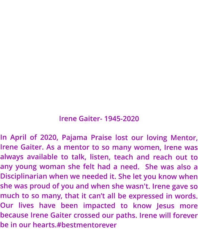 Irene Gaiter- 1945-2020 In April of 2020, Pajama Praise lost our loving Mentor, Irene Gaiter. As a mentor to so many women, Irene was always available to talk, listen, teach and reach out to any young woman she felt had a need.  She was also a Disciplinarian when we needed it. She let you know when she was proud of you and when she wasn't. Irene gave so much to so many, that it can’t all be expressed in words. Our lives have been impacted to know Jesus more because Irene Gaiter crossed our paths. Irene will forever be in our hearts.#bestmentorever