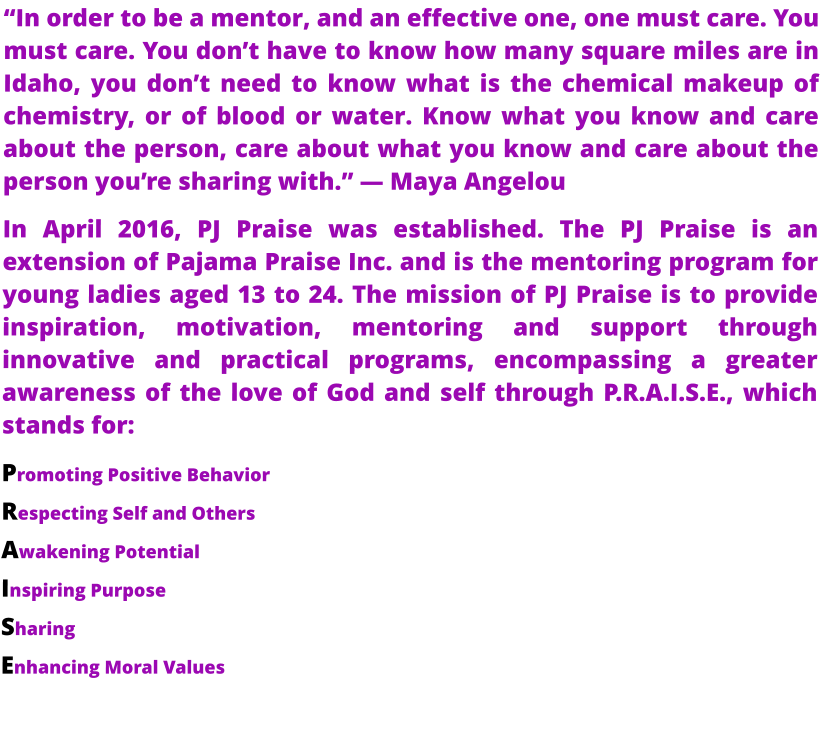 “In order to be a mentor, and an effective one, one must care. You must care. You don’t have to know how many square miles are in Idaho, you don’t need to know what is the chemical makeup of chemistry, or of blood or water. Know what you know and care about the person, care about what you know and care about the person you’re sharing with.” — Maya Angelou In April 2016, PJ Praise was established. The PJ Praise is an extension of Pajama Praise Inc. and is the mentoring program for young ladies aged 13 to 24. The mission of PJ Praise is to provide inspiration, motivation, mentoring and support through innovative and practical programs, encompassing a greater awareness of the love of God and self through P.R.A.I.S.E., which stands for:  Promoting Positive Behavior  Respecting Self and Others  Awakening Potential  Inspiring Purpose  Sharing  Enhancing Moral Values